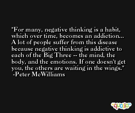 For many, negative thinking is a habit, which over time, becomes an addiction... A lot of people suffer from this disease because negative thinking is addictive to each of the Big Three -- the mind, the body, and the emotions. If one doesn't get you, the others are waiting in the wings. -Peter McWilliams