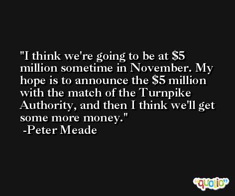 I think we're going to be at $5 million sometime in November. My hope is to announce the $5 million with the match of the Turnpike Authority, and then I think we'll get some more money. -Peter Meade