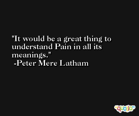 It would be a great thing to understand Pain in all its meanings. -Peter Mere Latham