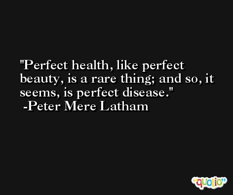 Perfect health, like perfect beauty, is a rare thing; and so, it seems, is perfect disease. -Peter Mere Latham
