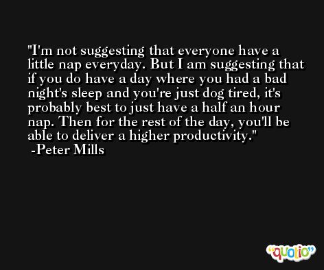 I'm not suggesting that everyone have a little nap everyday. But I am suggesting that if you do have a day where you had a bad night's sleep and you're just dog tired, it's probably best to just have a half an hour nap. Then for the rest of the day, you'll be able to deliver a higher productivity. -Peter Mills