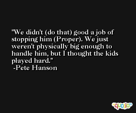 We didn't (do that) good a job of stopping him (Proper). We just weren't physically big enough to handle him, but I thought the kids played hard. -Pete Hanson