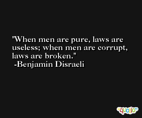 When men are pure, laws are useless; when men are corrupt, laws are broken. -Benjamin Disraeli