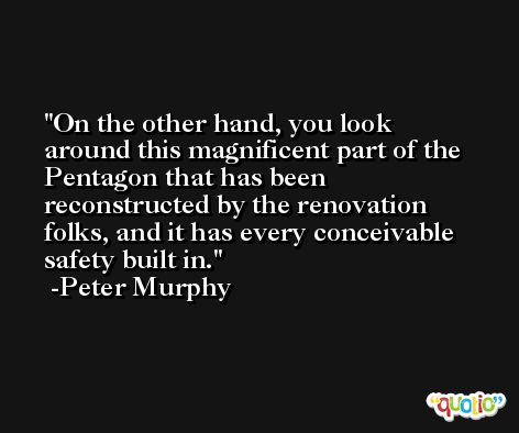 On the other hand, you look around this magnificent part of the Pentagon that has been reconstructed by the renovation folks, and it has every conceivable safety built in. -Peter Murphy