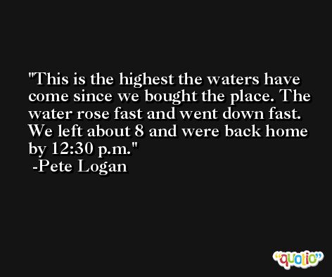 This is the highest the waters have come since we bought the place. The water rose fast and went down fast. We left about 8 and were back home by 12:30 p.m. -Pete Logan