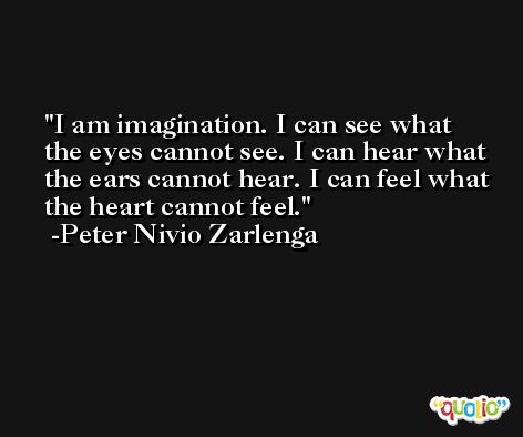 I am imagination. I can see what the eyes cannot see. I can hear what the ears cannot hear. I can feel what the heart cannot feel. -Peter Nivio Zarlenga