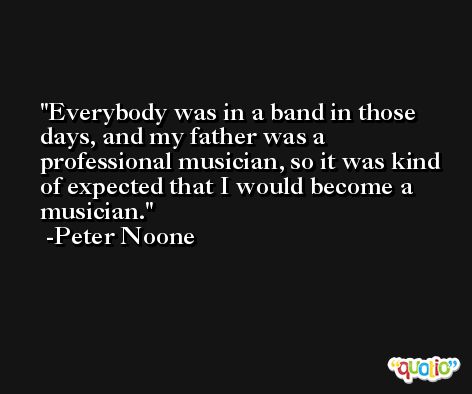 Everybody was in a band in those days, and my father was a professional musician, so it was kind of expected that I would become a musician. -Peter Noone