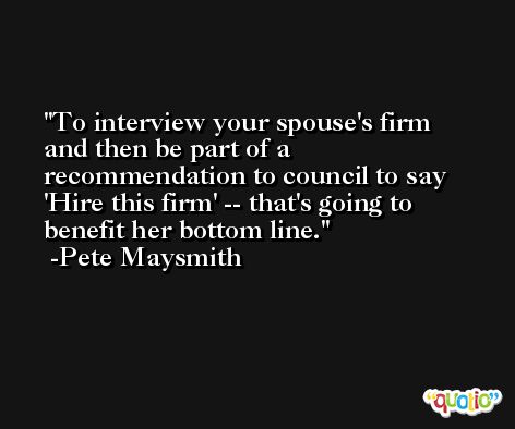To interview your spouse's firm and then be part of a recommendation to council to say 'Hire this firm' -- that's going to benefit her bottom line. -Pete Maysmith