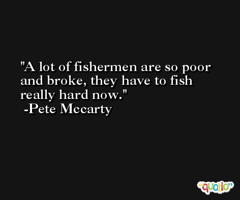 A lot of fishermen are so poor and broke, they have to fish really hard now. -Pete Mccarty