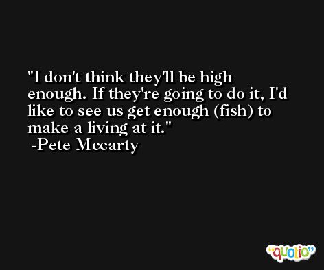 I don't think they'll be high enough. If they're going to do it, I'd like to see us get enough (fish) to make a living at it. -Pete Mccarty