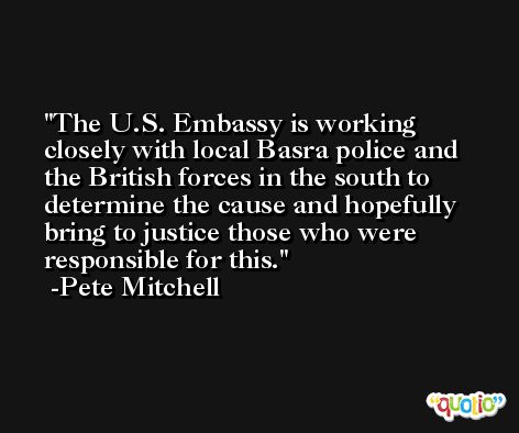 The U.S. Embassy is working closely with local Basra police and the British forces in the south to determine the cause and hopefully bring to justice those who were responsible for this. -Pete Mitchell