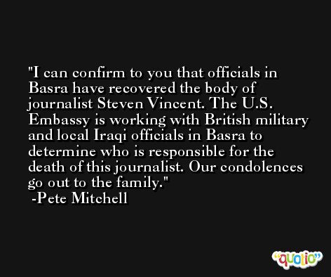 I can confirm to you that officials in Basra have recovered the body of journalist Steven Vincent. The U.S. Embassy is working with British military and local Iraqi officials in Basra to determine who is responsible for the death of this journalist. Our condolences go out to the family. -Pete Mitchell