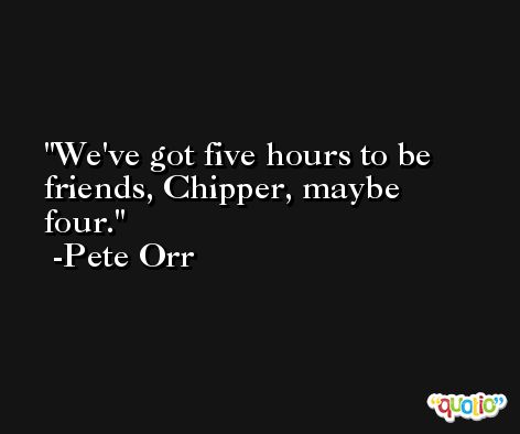 We've got five hours to be friends, Chipper, maybe four. -Pete Orr
