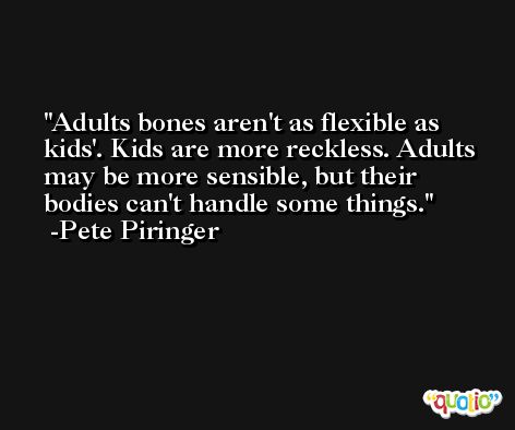 Adults bones aren't as flexible as kids'. Kids are more reckless. Adults may be more sensible, but their bodies can't handle some things. -Pete Piringer