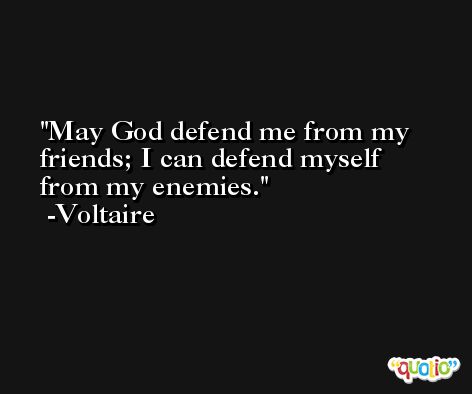 May God defend me from my friends; I can defend myself from my enemies. -Voltaire