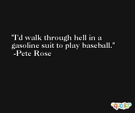 I'd walk through hell in a gasoline suit to play baseball. -Pete Rose