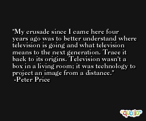 My crusade since I came here four years ago was to better understand where television is going and what television means to the next generation. Trace it back to its origins. Television wasn't a box in a living room; it was technology to project an image from a distance. -Peter Price