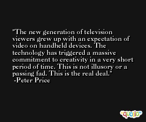 The new generation of television viewers grew up with an expectation of video on handheld devices. The technology has triggered a massive commitment to creativity in a very short period of time. This is not illusory or a passing fad. This is the real deal. -Peter Price