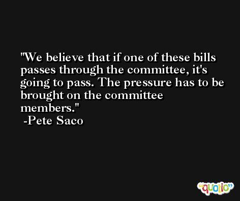 We believe that if one of these bills passes through the committee, it's going to pass. The pressure has to be brought on the committee members. -Pete Saco