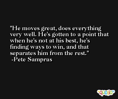 He moves great, does everything very well. He's gotten to a point that when he's not at his best, he's finding ways to win, and that separates him from the rest. -Pete Sampras