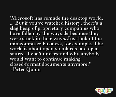 Microsoft has remade the desktop world, ... But if you've watched history, there's a slag heap of proprietary companies who have fallen by the wayside because they were stuck in their ways. Just look at the minicomputer business, for example. The world is about open standards and open source. I can't understand why anybody would want to continue making closed-format documents anymore. -Peter Quinn
