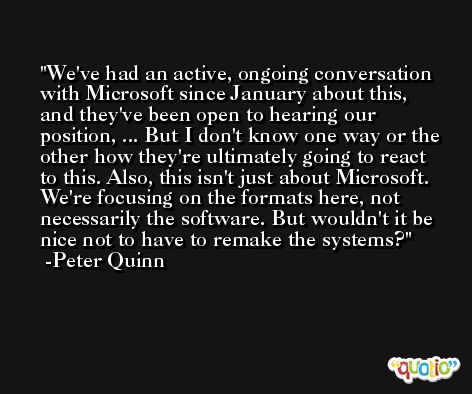 We've had an active, ongoing conversation with Microsoft since January about this, and they've been open to hearing our position, ... But I don't know one way or the other how they're ultimately going to react to this. Also, this isn't just about Microsoft. We're focusing on the formats here, not necessarily the software. But wouldn't it be nice not to have to remake the systems? -Peter Quinn