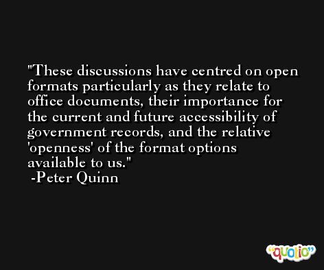 These discussions have centred on open formats particularly as they relate to office documents, their importance for the current and future accessibility of government records, and the relative 'openness' of the format options available to us. -Peter Quinn