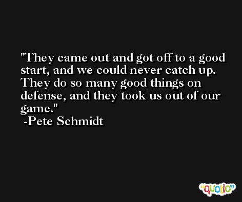 They came out and got off to a good start, and we could never catch up. They do so many good things on defense, and they took us out of our game. -Pete Schmidt