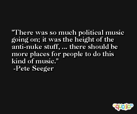 There was so much political music going on; it was the height of the anti-nuke stuff, ... there should be more places for people to do this kind of music. -Pete Seeger