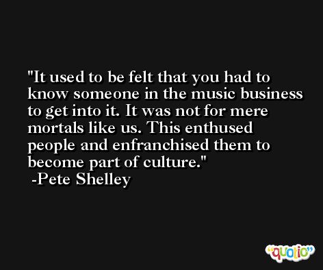 It used to be felt that you had to know someone in the music business to get into it. It was not for mere mortals like us. This enthused people and enfranchised them to become part of culture. -Pete Shelley