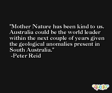 Mother Nature has been kind to us. Australia could be the world leader within the next couple of years given the geological anomalies present in South Australia. -Peter Reid