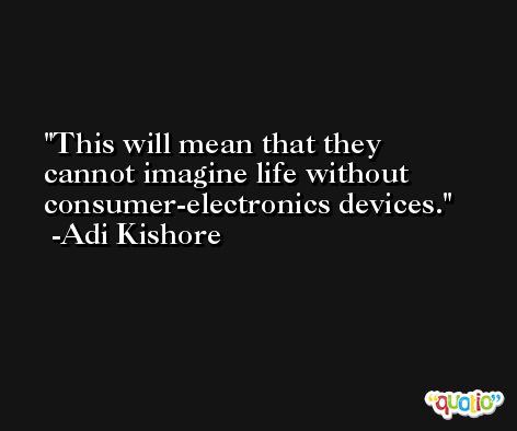 This will mean that they cannot imagine life without consumer-electronics devices. -Adi Kishore