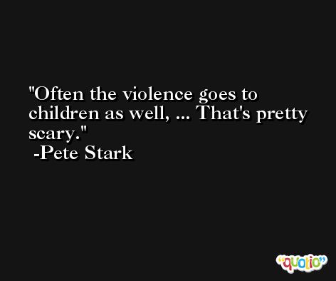 Often the violence goes to children as well, ... That's pretty scary. -Pete Stark