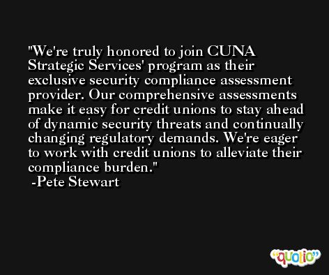 We're truly honored to join CUNA Strategic Services' program as their exclusive security compliance assessment provider. Our comprehensive assessments make it easy for credit unions to stay ahead of dynamic security threats and continually changing regulatory demands. We're eager to work with credit unions to alleviate their compliance burden. -Pete Stewart