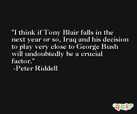 I think if Tony Blair falls in the next year or so, Iraq and his decision to play very close to George Bush will undoubtedly be a crucial factor. -Peter Riddell