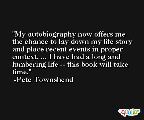 My autobiography now offers me the chance to lay down my life story and place recent events in proper context, ... I have had a long and lumbering life -- this book will take time. -Pete Townshend