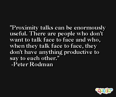 Proximity talks can be enormously useful. There are people who don't want to talk face to face and who, when they talk face to face, they don't have anything productive to say to each other. -Peter Rodman