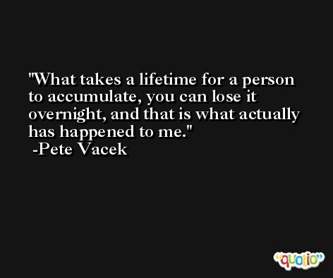 What takes a lifetime for a person to accumulate, you can lose it overnight, and that is what actually has happened to me. -Pete Vacek