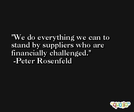 We do everything we can to stand by suppliers who are financially challenged. -Peter Rosenfeld