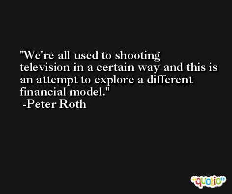 We're all used to shooting television in a certain way and this is an attempt to explore a different financial model. -Peter Roth