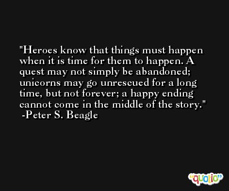 Heroes know that things must happen when it is time for them to happen. A quest may not simply be abandoned; unicorns may go unrescued for a long time, but not forever; a happy ending cannot come in the middle of the story. -Peter S. Beagle
