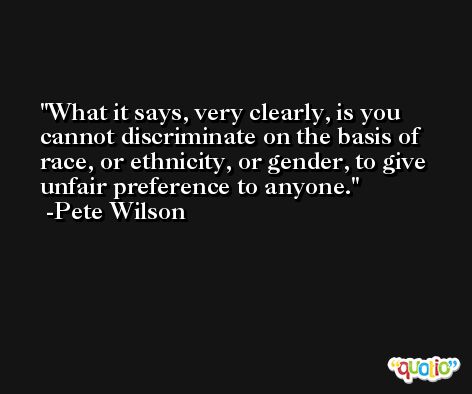 What it says, very clearly, is you cannot discriminate on the basis of race, or ethnicity, or gender, to give unfair preference to anyone. -Pete Wilson