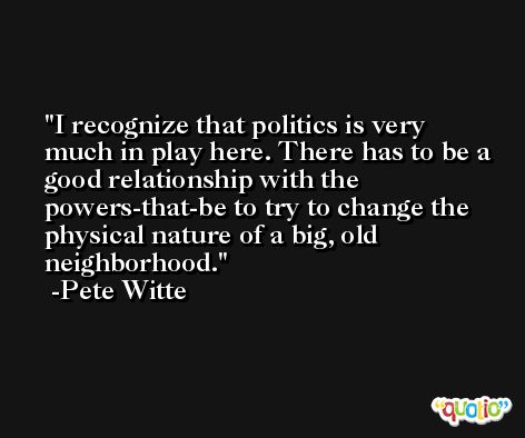 I recognize that politics is very much in play here. There has to be a good relationship with the powers-that-be to try to change the physical nature of a big, old neighborhood. -Pete Witte