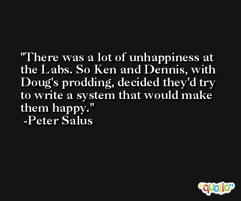 There was a lot of unhappiness at the Labs. So Ken and Dennis, with Doug's prodding, decided they'd try to write a system that would make them happy. -Peter Salus