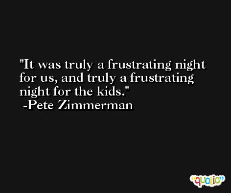 It was truly a frustrating night for us, and truly a frustrating night for the kids. -Pete Zimmerman
