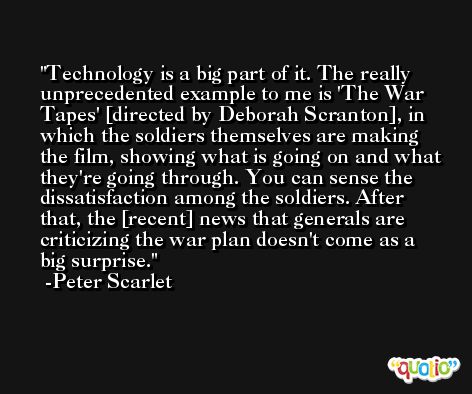 Technology is a big part of it. The really unprecedented example to me is 'The War Tapes' [directed by Deborah Scranton], in which the soldiers themselves are making the film, showing what is going on and what they're going through. You can sense the dissatisfaction among the soldiers. After that, the [recent] news that generals are criticizing the war plan doesn't come as a big surprise. -Peter Scarlet