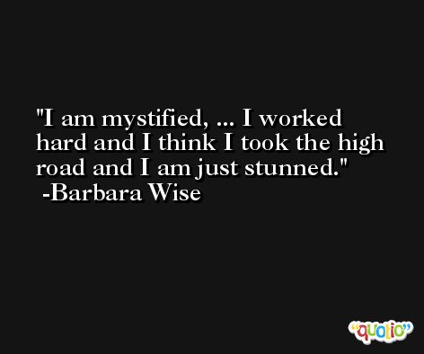 I am mystified, ... I worked hard and I think I took the high road and I am just stunned. -Barbara Wise