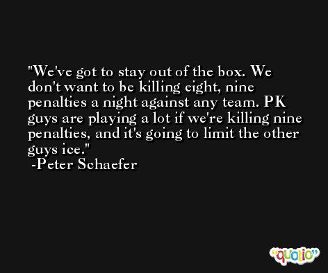 We've got to stay out of the box. We don't want to be killing eight, nine penalties a night against any team. PK guys are playing a lot if we're killing nine penalties, and it's going to limit the other guys ice. -Peter Schaefer