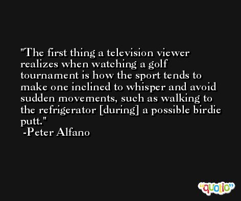 The first thing a television viewer realizes when watching a golf tournament is how the sport tends to make one inclined to whisper and avoid sudden movements, such as walking to the refrigerator [during] a possible birdie putt. -Peter Alfano