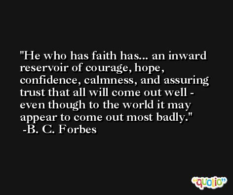 He who has faith has... an inward reservoir of courage, hope, confidence, calmness, and assuring trust that all will come out well - even though to the world it may appear to come out most badly. -B. C. Forbes